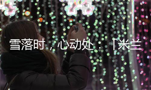 雪落時，心動處：「米蘭雪落時」如何讓冬奧敘事落入生活肌理？
