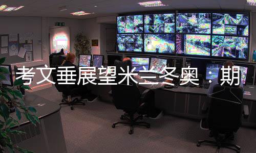 考文垂展望米蘭冬奧：期待開幕式創意 直面“分散辦賽”壓力