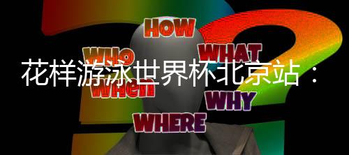 花樣游泳世界杯北京站：中國隊再奪三金 暫居獎牌榜榜首