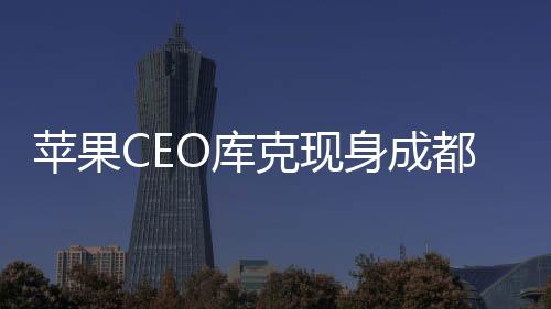 蘋果CEO庫克現(xiàn)身成都