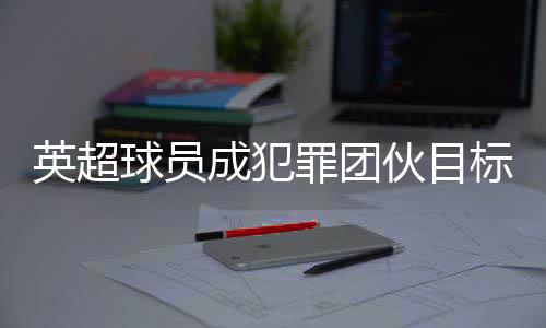 英超球員成犯罪團伙目標 球員高價升級家中安保措施