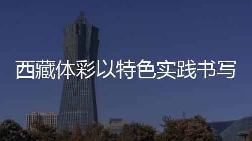 西藏體彩以特色實踐書寫責任彩票高原篇章