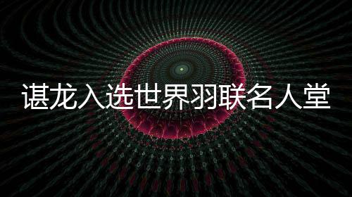 諶龍入選世界羽聯名人堂 國羽收獲多項年度最佳