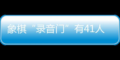 象棋“錄音門”有41人受罰，三名頂級(jí)大師遭終身禁賽