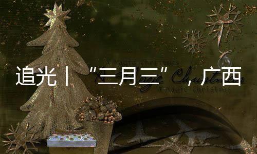 追光丨“三月三”，廣西帶來的驚艷不止有山歌