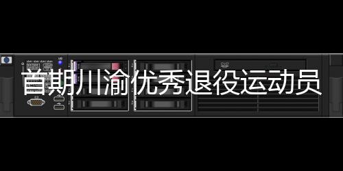 首期川渝優秀退役運動員轉崗學校體育教練員培訓班在重慶開班