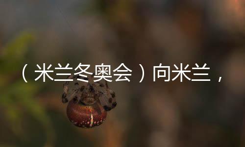 （米蘭冬奧會）向米蘭，中國冰雪“意”展風(fēng)采看點多