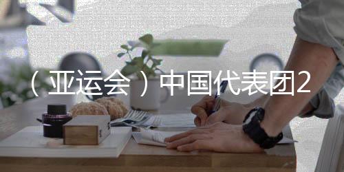 （亞運會）中國代表團201金完美收官 實現亞運金牌11連冠