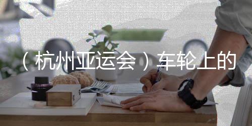 （杭州亞運(yùn)會(huì)）車(chē)輪上的亞運(yùn)：交通保障各方“使命必達(dá)”