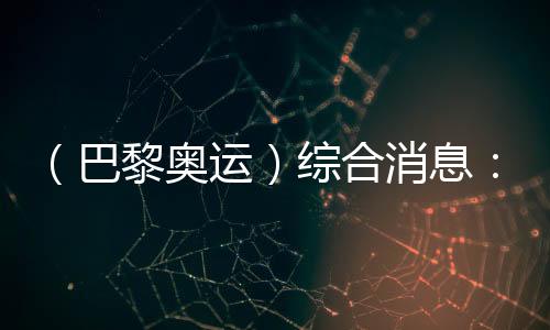 (巴黎奧運)綜合消息:再取雙冠 中國21金重回榜首