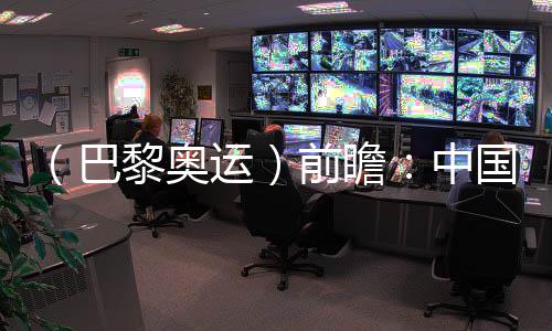 （巴黎奧運）前瞻：中國奧運代表團水陸并進力求新突破
