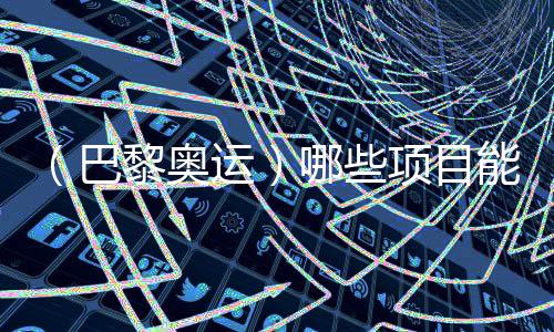 （巴黎奧運）哪些項目能成為中國體育代表團的新亮點？