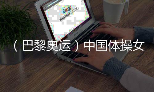 (巴黎奧運)中國體操女團“穩”字當頭 周雅琴位列平衡木榜首