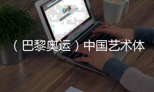 （巴黎奧運）中國藝術體操隊創(chuàng)造歷史 首次奪得奧運金牌