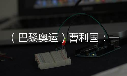 （巴黎奧運）曹利國：一切從零開始 已投入恢復(fù)性訓(xùn)練