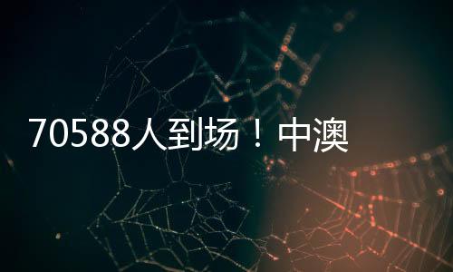 70588人到場！中澳之戰打破中國足球單場比賽現場觀賽人數最多紀錄