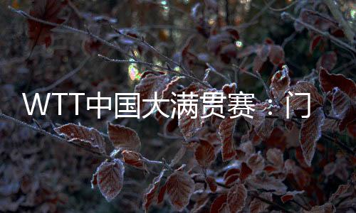 WTT中國大滿貫賽：門票即將開售 場館“冰乒轉換”