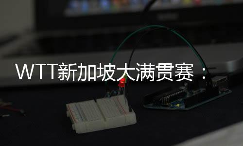 WTT新加坡大滿貫賽：王楚欽、孫穎莎分獲男、女單打冠軍