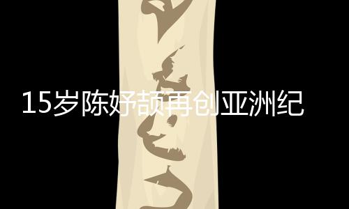 15歲陳妤頡再創亞洲紀錄，已成為國家集訓隊隊員