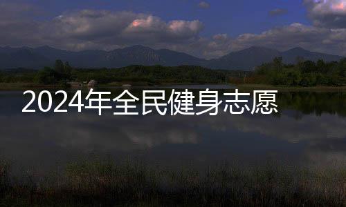 2024年全民健身志愿服務系列主題示范活動開展在即