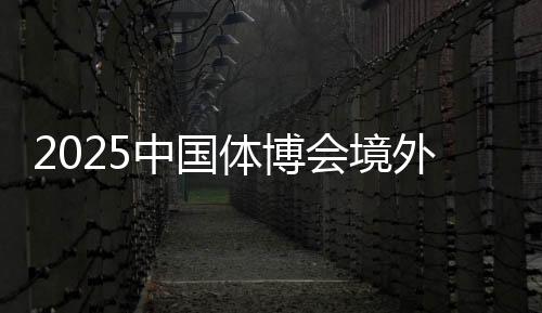 2025中國體博會(huì)境外VIP買家意向采購金額超9000萬美元