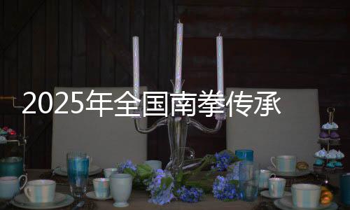 2025年全國南拳傳承發展交流大會在福建永春舉辦