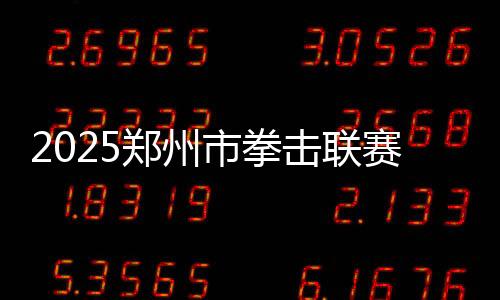 2025鄭州市拳擊聯賽圓滿收官，熱血拳賽點燃城市激情