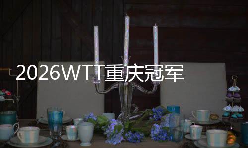 2026WTT重慶冠軍賽明日開戰，百利好帶您直擊賽場精彩！